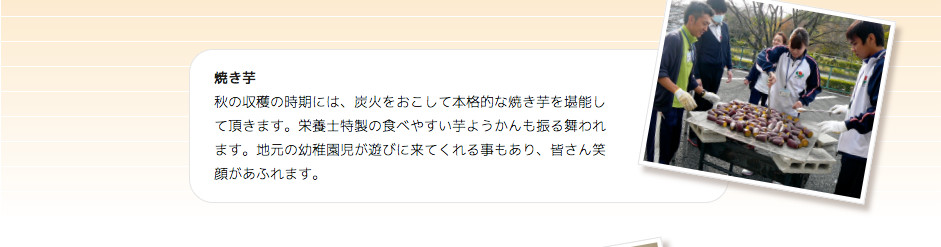 秋 焼き芋 秋の収穫の時期には、炭火をおこして本格的な焼き芋を堪能して頂きます。栄養士特製の食べやすい芋ようかんも振る舞われます。地元の幼稚園児が遊びに来てくれる事もあり、皆さん笑顔があふれます。