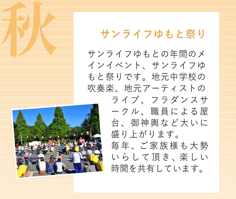 秋 サンライフゆもと祭り サンライフゆもとの年間のメインイベント、サンライフゆもと祭りです。地元中学校の吹奏楽、地元アーティストのライブ、フラダンスサークル、職員による屋台、御神輿など大いに盛り上がります。毎年、ご家族様も大勢いらして頂き、楽しい時間を共有しています。