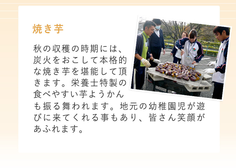 秋 焼き芋 秋の収穫の時期には、炭火をおこして本格的な焼き芋を堪能して頂きます。栄養士特製の食べやすい芋ようかんも振る舞われます。地元の幼稚園児が遊びに来てくれる事もあり、皆さん笑顔があふれます。