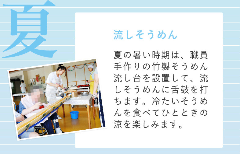 夏 流しそうめん 夏の暑い時期は、職員手作りの竹製そうめん流し台を設置して、流しそうめんに舌鼓を打ちます。冷たいそうめんを食べてひとときの涼を楽しみます。