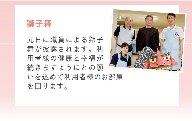 冬 獅子舞 元日に職員による獅子舞が披露されます。利用者様の健康と幸福が続きますようにとの願いを込めて、利用者様のお部屋を回ります。