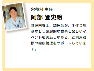 栄養科 主任 阿部 登史絵 管理栄養士、調理師が、手作りを基本とし家庭的な食事と楽しいイベントを実施しながら、ご利用者様の健康管理をサポートしています。