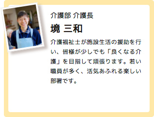 介護部 介護長 境 三和 介護福祉士が施設生活の援助を行い、皆様が少しでも「良くなる介護」を目指して頑張ります。若い職員が多く、活気あふれる楽しい部署です。