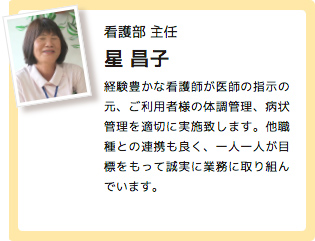 看護部 主任 星 昌子 経験豊かな看護師が医師の指示の元、ご利用者様の体調管理、病状管理を適切に実施致します。他職種との連携も良く、一人一人が目標をもって誠実に業務に取り組んでいます。