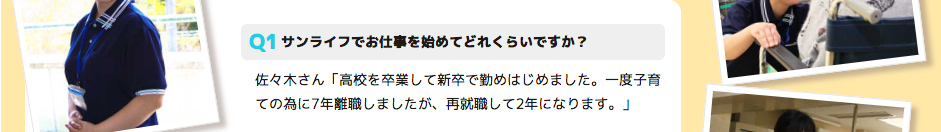 サンライフでお仕事を始めてどれくらいですか？ 佐々木さん「高校を卒業して新卒で勤めはじめました。一度子育ての為に7年離職しましたが、再就職して2年になります。」