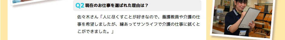 現在のお仕事を選ばれた理由は？ 佐々木さん「人に尽くすことが好きなので、養護教員や介護の仕事を希望しましたが、縁あってサンライフで介護の仕事に就くとこができました。」