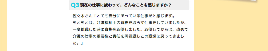 現在の仕事に携わって、どんなことを感じますか？ 佐々木さん「とても自分にあっている仕事だと感じます。
もともとは、介護福祉士の資格を取らず仕事をしていましたが、一度離職した時に資格を取得しました。取得してからは、改めて介護の仕事の重要性と責任を再認識しこの職場に戻ってきました。」