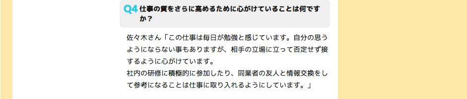 仕事の質をさらに高めるために心がけていることは何ですか？ 佐々木さん「この仕事は毎日が勉強と感じています。自分の思うようにならない事もありますが、相手の立場に立って否定せず接するように心がけています。
社内の研修に積極的に参加したり、同業者の友人と情報交換をして参考になることは仕事に取り入れるようにしています。」