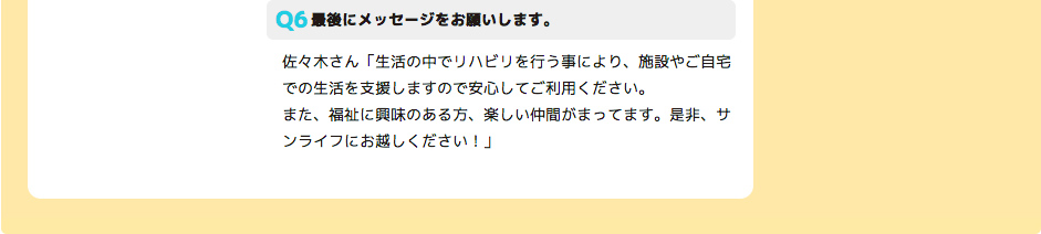 最後にメッセージをお願いします。 佐々木さん「生活の中でリハビリを行う事により、施設やご自宅での生活を支援しますので安心してご利用ください。
また、福祉に興味のある方、楽しい仲間がまってます。是非、サンライフにお越しください！」