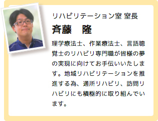 リハビリテーション室 室長 斉藤　隆 理学療法士、作業療法士、言語聴覚士のリハビリ専門職が皆様の夢の実現に向けてお手伝いいたします。地域リハビリテーションを推進する為、通所リハビリ、訪問リハビリにも積極的に取り組んでいます。