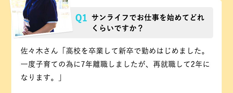 サンライフでお仕事を始めてどれくらいですか？ 佐々木さん「高校を卒業して新卒で勤めはじめました。一度子育ての為に7年離職しましたが、再就職して2年になります。」