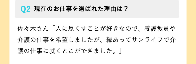 現在のお仕事を選ばれた理由は？ 佐々木さん「人に尽くすことが好きなので、養護教員や介護の仕事を希望しましたが、縁あってサンライフで介護の仕事に就くとこができました。」