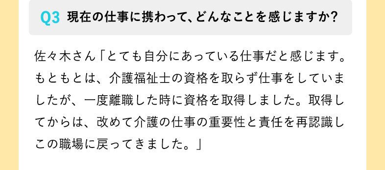 現在の仕事に携わって、どんなことを感じますか？ 佐々木さん「とても自分にあっている仕事だと感じます。
もともとは、介護福祉士の資格を取らず仕事をしていましたが、一度離職した時に資格を取得しました。取得してからは、改めて介護の仕事の重要性と責任を再認識しこの職場に戻ってきました。」