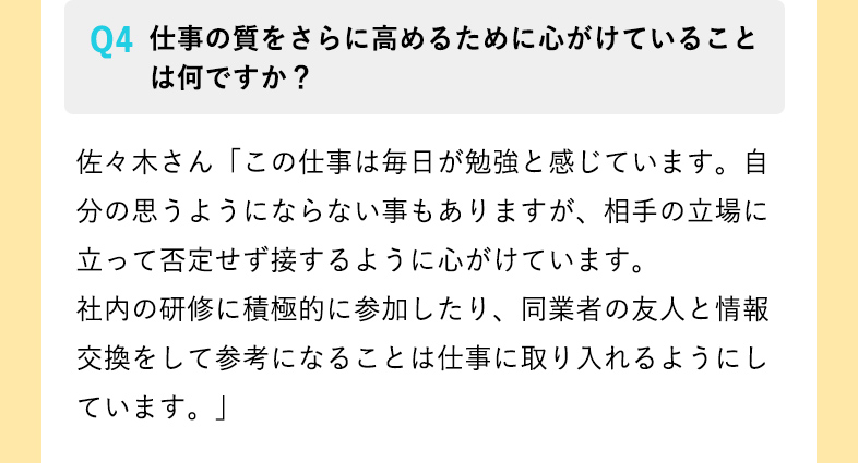 仕事の質をさらに高めるために心がけていることは何ですか？ 佐々木さん「この仕事は毎日が勉強と感じています。自分の思うようにならない事もありますが、相手の立場に立って否定せず接するように心がけています。
社内の研修に積極的に参加したり、同業者の友人と情報交換をして参考になることは仕事に取り入れるようにしています。」