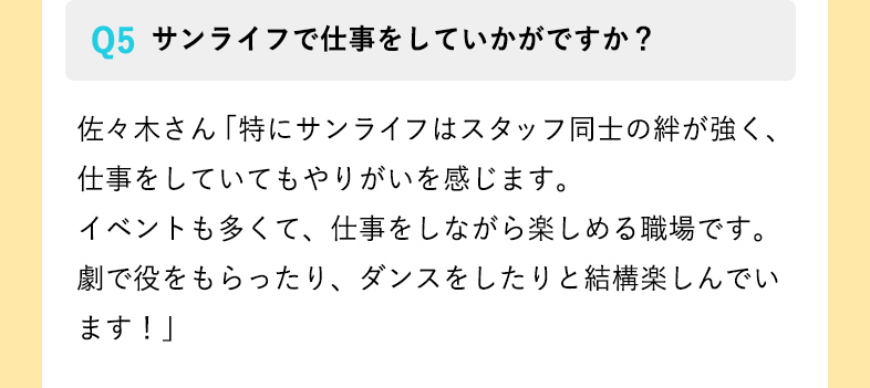 サンライフで仕事をしていかがですか？ 佐々木さん「特にサンライフはスタッフ同士の絆が強く、仕事をしていてもやりがいを感じます。
イベントも多くて、仕事をしながら楽しめる職場です。劇で役をもらったり、ダンスをしたりと結構楽しんでいます！」