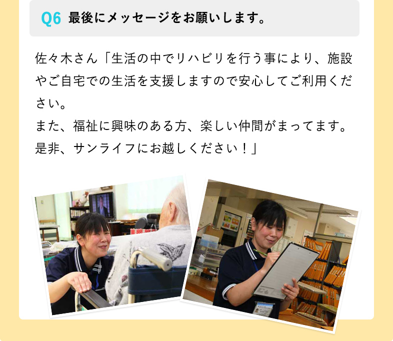 最後にメッセージをお願いします。 佐々木さん「生活の中でリハビリを行う事により、施設やご自宅での生活を支援しますので安心してご利用ください。
また、福祉に興味のある方、楽しい仲間がまってます。是非、サンライフにお越しください！」