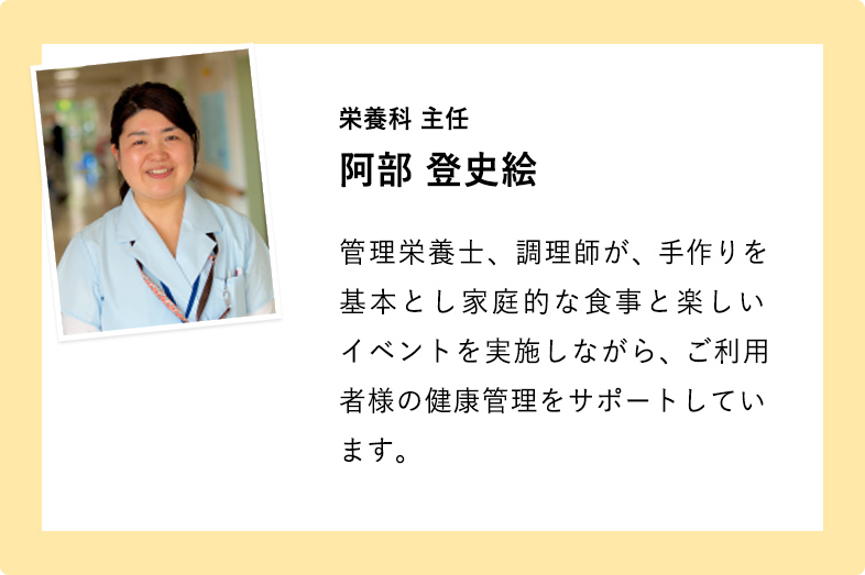 栄養科 主任 阿部 登史絵 管理栄養士、調理師が、手作りを基本とし家庭的な食事と楽しいイベントを実施しながら、ご利用者様の健康管理をサポートしています。