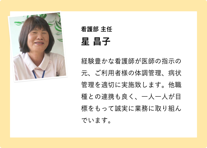 看護部 主任 星 昌子 経験豊かな看護師が医師の指示の元、ご利用者様の体調管理、病状管理を適切に実施致します。他職種との連携も良く、一人一人が目標をもって誠実に業務に取り組んでいます。