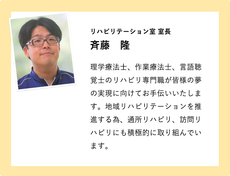 リハビリテーション室 室長 斉藤　隆 理学療法士、作業療法士、言語聴覚士のリハビリ専門職が皆様の夢の実現に向けてお手伝いいたします。地域リハビリテーションを推進する為、通所リハビリ、訪問リハビリにも積極的に取り組んでいます。