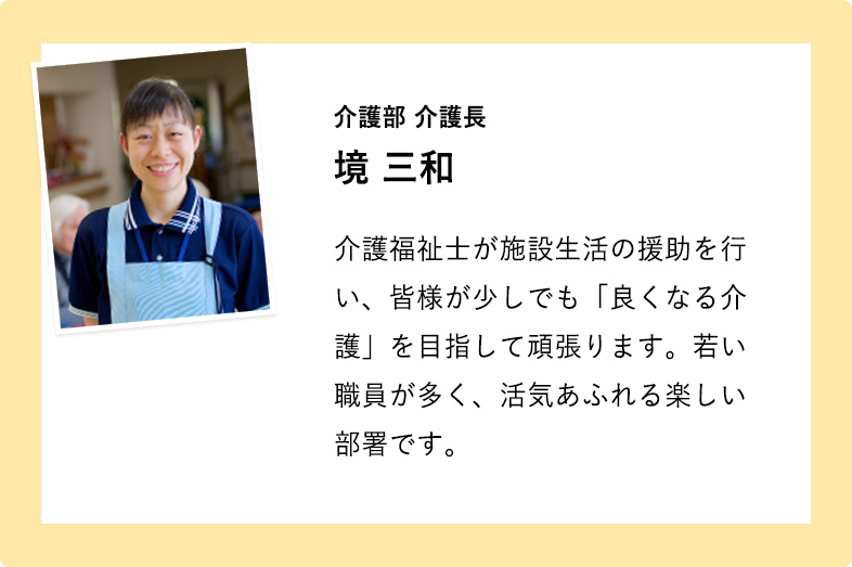 介護部 介護長 境 三和 介護福祉士が施設生活の援助を行い、皆様が少しでも「良くなる介護」を目指して頑張ります。若い職員が多く、活気あふれる楽しい部署です。