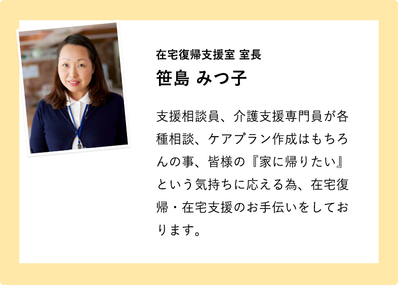 在宅復帰支援室 室長 笹島みつ子 支援相談員、介護支援専門員が各種相談、ケアプラン作成はもちろんの事、皆様の『家に帰りたい』という気持ちに応える為、在宅復帰・在宅支援のお手伝いをしております。