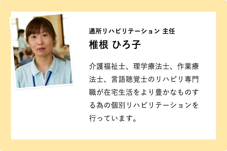 通所リハビリテーション 主任 椎根 ひろ子 介護福祉士、理学療法士、作業療法士、言語聴覚士のリハビリ専門職が在宅生活をより豊かなものする為の個別リハビリテーションを行っています。