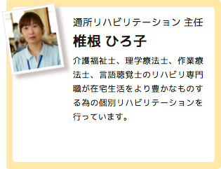 通所リハビリテーション 主任 椎根 ひろ子 介護福祉士、理学療法士、作業療法士、言語聴覚士のリハビリ専門職が在宅生活をより豊かなものする為の個別リハビリテーションを行っています。