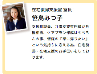 在宅復帰支援室 室長 笹島みつ子 支援相談員、介護支援専門員が各種相談、ケアプラン作成はもちろんの事、皆様の『家に帰りたい』という気持ちに応える為、在宅復帰・在宅支援のお手伝いをしております。